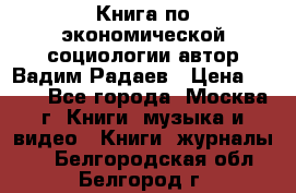 Книга по экономической социологии автор Вадим Радаев › Цена ­ 400 - Все города, Москва г. Книги, музыка и видео » Книги, журналы   . Белгородская обл.,Белгород г.